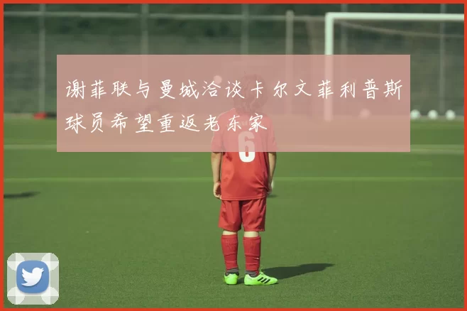 谢菲联与曼城洽谈卡尔文菲利普斯球员希望重返老东家
