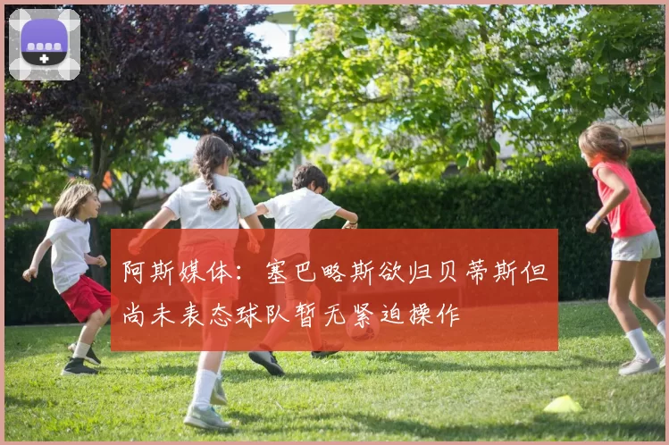 阿斯媒体：塞巴略斯欲归贝蒂斯但尚未表态球队暂无紧迫操作