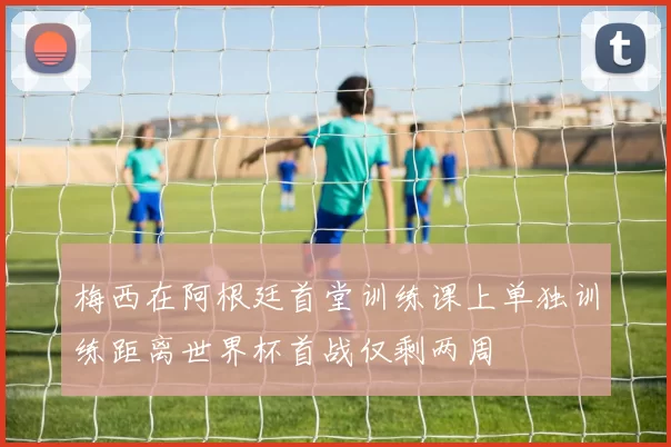 梅西在阿根廷首堂训练课上单独训练距离世界杯首战仅剩两周