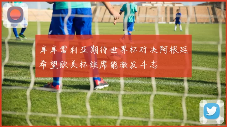 库库雷利亚期待世界杯对决阿根廷希望欧美杯缺席能激发斗志