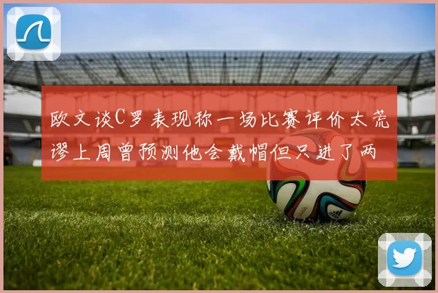 欧文谈C罗表现称一场比赛评价太荒谬上周曾预测他会戴帽但只进了两个球