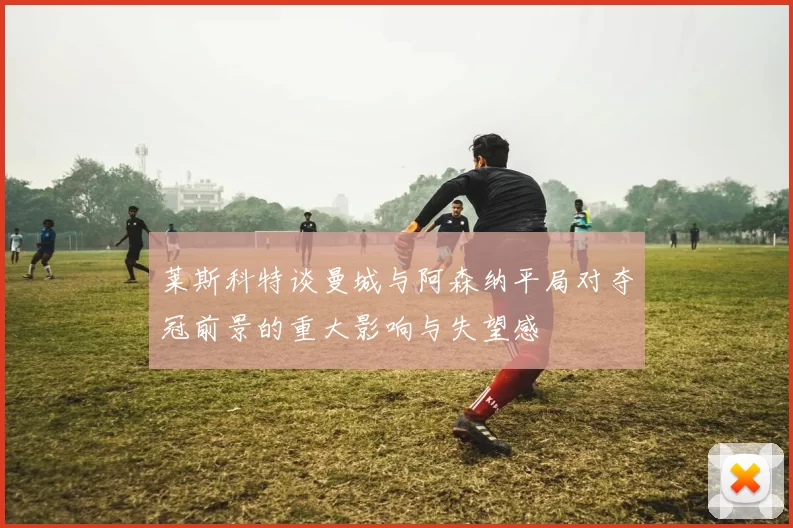 莱斯科特谈曼城与阿森纳平局对夺冠前景的重大影响与失望感