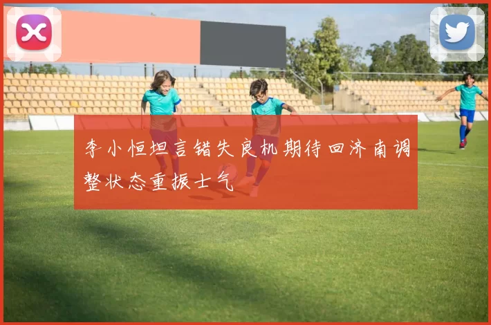 李小恒坦言错失良机期待回济南调整状态重振士气