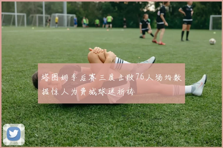 塔图姆季后赛三度击败76人场均数据惊人为费城球迷祈祷