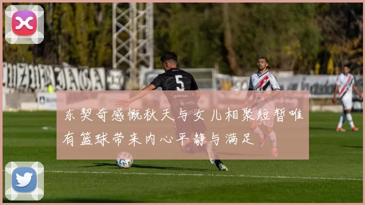 东契奇感慨秋天与女儿相聚短暂唯有篮球带来内心平静与满足