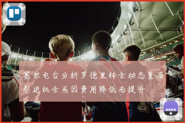 塞尔电台分析罗德里转会动态皇马引进机会或因费用降低而提升