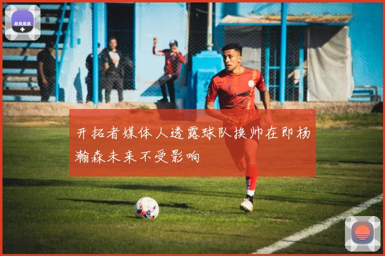 开拓者媒体人透露球队换帅在即杨瀚森未来不受影响