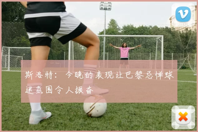 斯洛特：今晚的表现让巴黎忌惮球迷氛围令人振奋