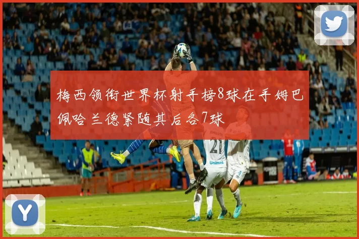 梅西领衔世界杯射手榜8球在手姆巴佩哈兰德紧随其后各7球