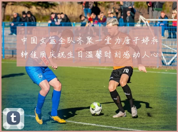 中国女篮全队齐聚一堂为唐子婷和钟佳丽庆祝生日温馨时刻感动人心