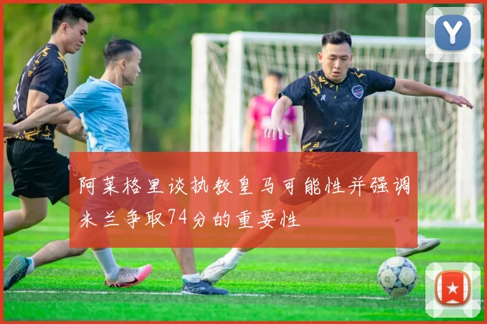 阿莱格里谈执教皇马可能性并强调米兰争取74分的重要性