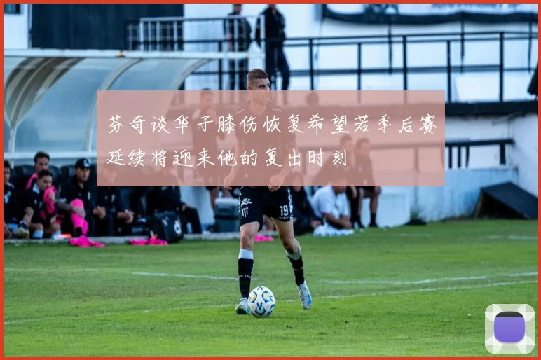 芬奇谈华子膝伤恢复希望若季后赛延续将迎来他的复出时刻