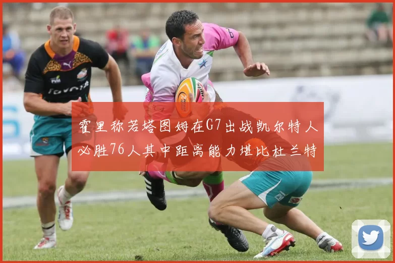 霍里称若塔图姆在G7出战凯尔特人必胜76人其中距离能力堪比杜兰特