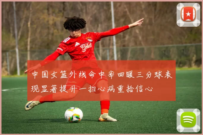 中国女篮外线命中率回暖三分球表现显著提升一扫心病重拾信心