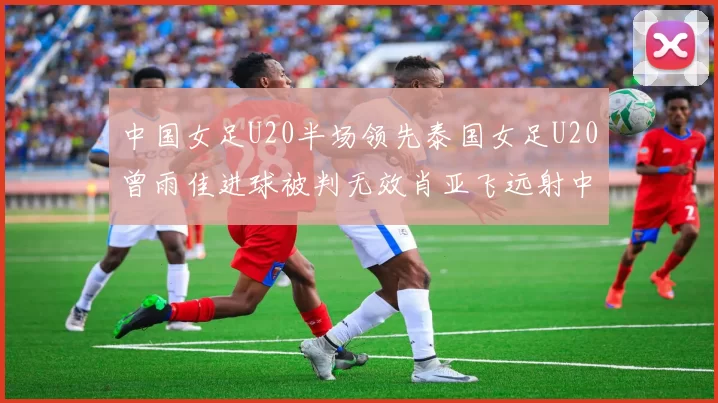 中国女足U20半场领先泰国女足U20曾雨佳进球被判无效肖亚飞远射中框