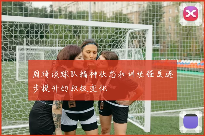 周琦谈球队精神状态和训练强度逐步提升的积极变化