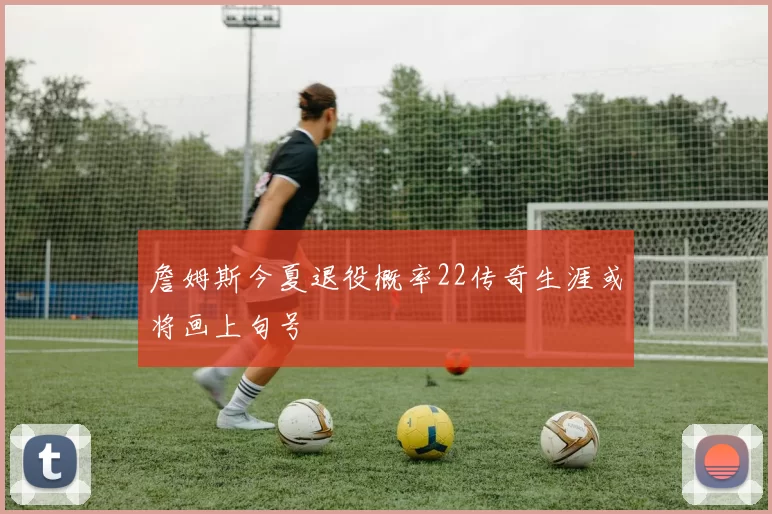 詹姆斯今夏退役概率22传奇生涯或将画上句号