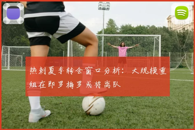 热刺夏季转会窗口分析：大规模重组在即罗梅罗或将离队