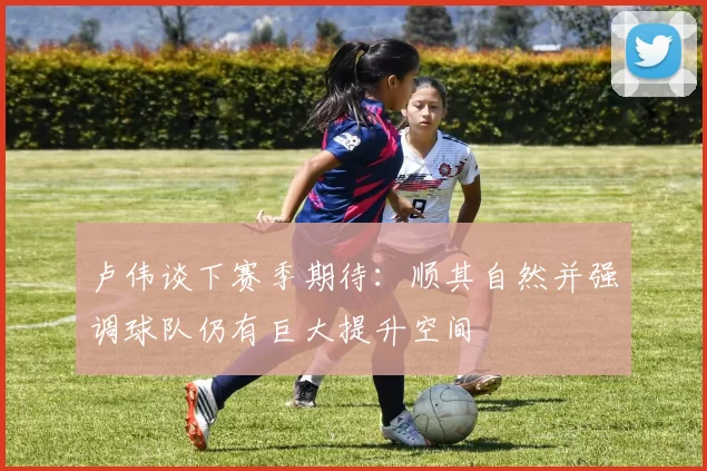 卢伟谈下赛季期待：顺其自然并强调球队仍有巨大提升空间