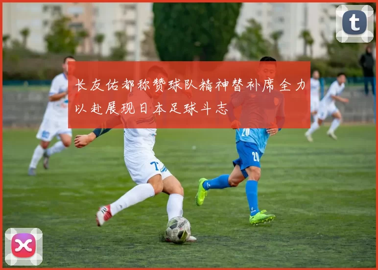 长友佑都称赞球队精神替补席全力以赴展现日本足球斗志