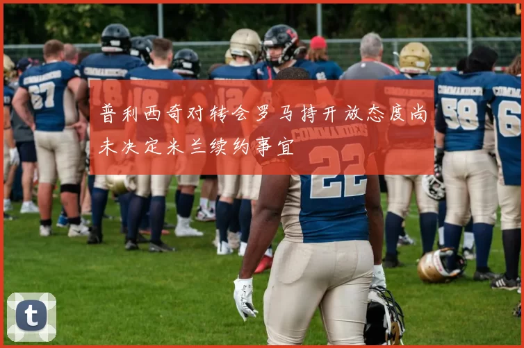 普利西奇对转会罗马持开放态度尚未决定米兰续约事宜