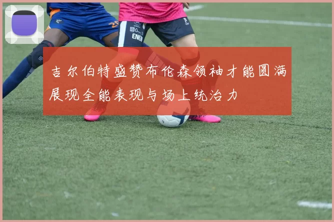 吉尔伯特盛赞布伦森领袖才能圆满展现全能表现与场上统治力