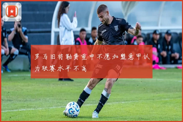 罗马旧将勒费重申不愿加盟意甲认为联赛水平不高