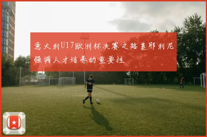 意大利U17欧洲杯决赛之路基耶利尼强调人才培养的重要性