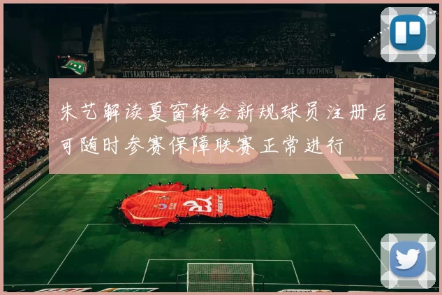 朱艺解读夏窗转会新规球员注册后可随时参赛保障联赛正常进行