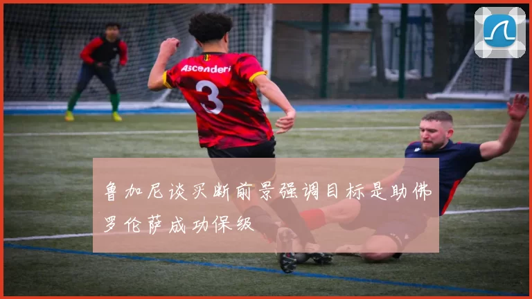 鲁加尼谈买断前景强调目标是助佛罗伦萨成功保级