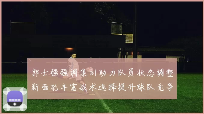 郭士强强调集训助力队员状态调整新面孔丰富战术选择提升球队竞争力